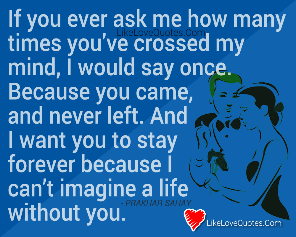 If you ever ask me how many times you’ve crossed my mind, I would say once. Because you came, and never left. And I want you to stay forever because I can’t imagine a life without you. - Prakhar Sahay, cute love quotes