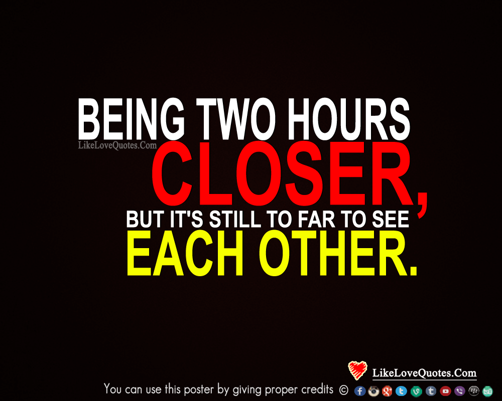Being two hours closer, but it's still to far to see each other.