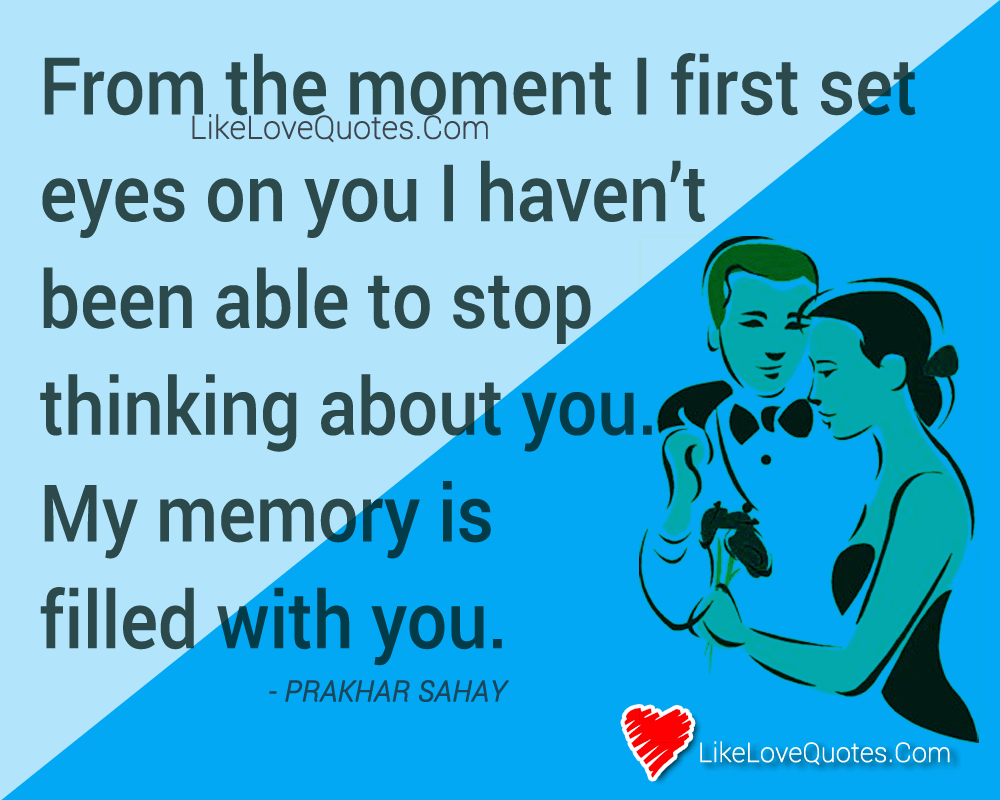 From the moment I first set eyes on you I haven’t been able to stop thinking about you. My memory is filled with you.