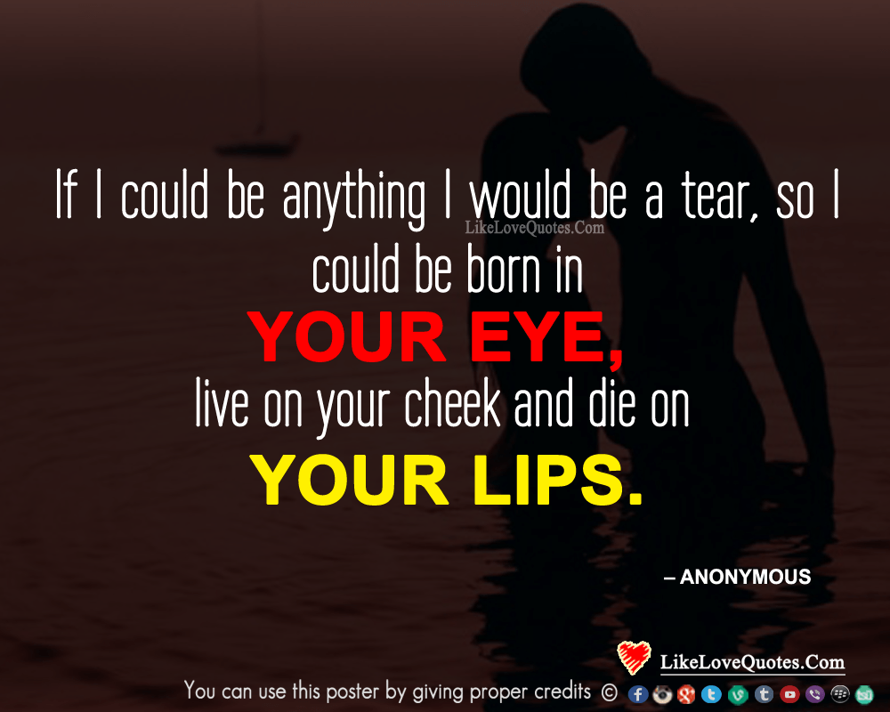 If I could be anything I would be a tear, so I could be born in your eye, live on your cheek and die on your lips.