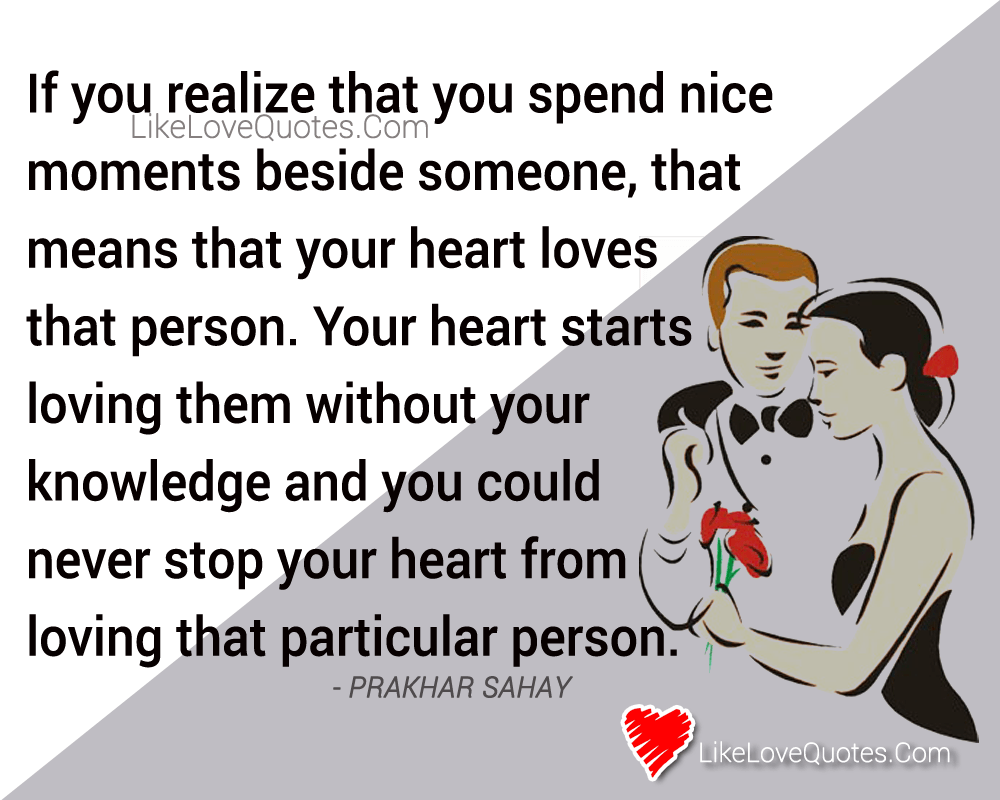 If you realize that you spend nice moments beside someone, that means that your heart loves that person. Your heart starts loving them without your knowledge and you could never stop your heart from loving that particular person. - Prakhar Sahay