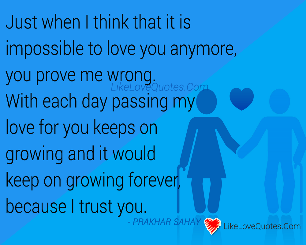 Just when I think that it is impossible to love you anymore, you prove me wrong. With each day passing my love for you keeps on growing and it would keep on growing forever, because I trust you.