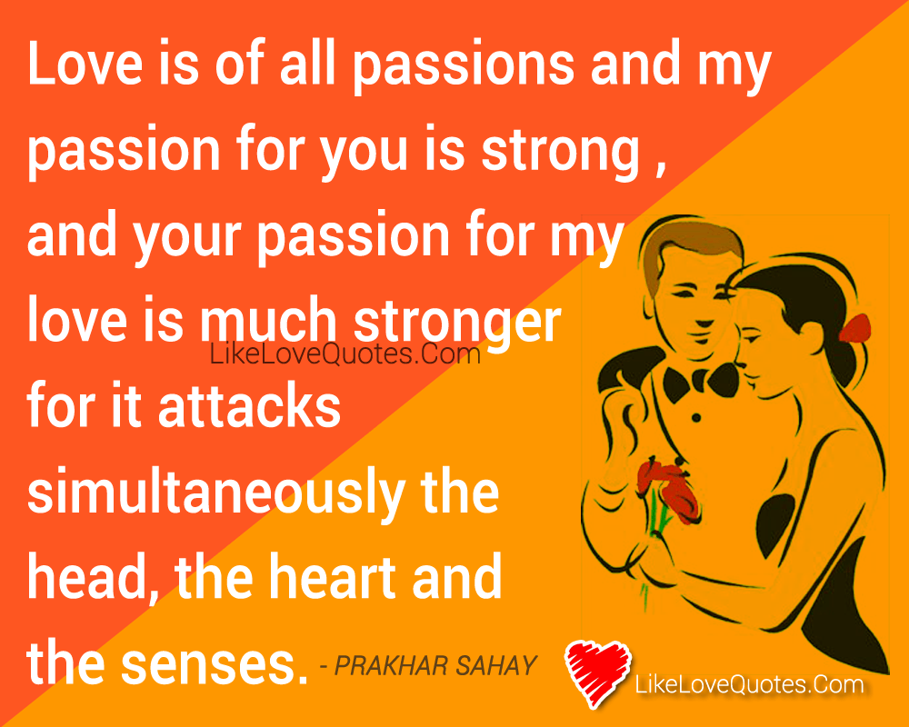 Love is of all passions and my passion for you is strong , and your passion for my love is much stronger for it attacks simultaneously the head, the heart and the senses.