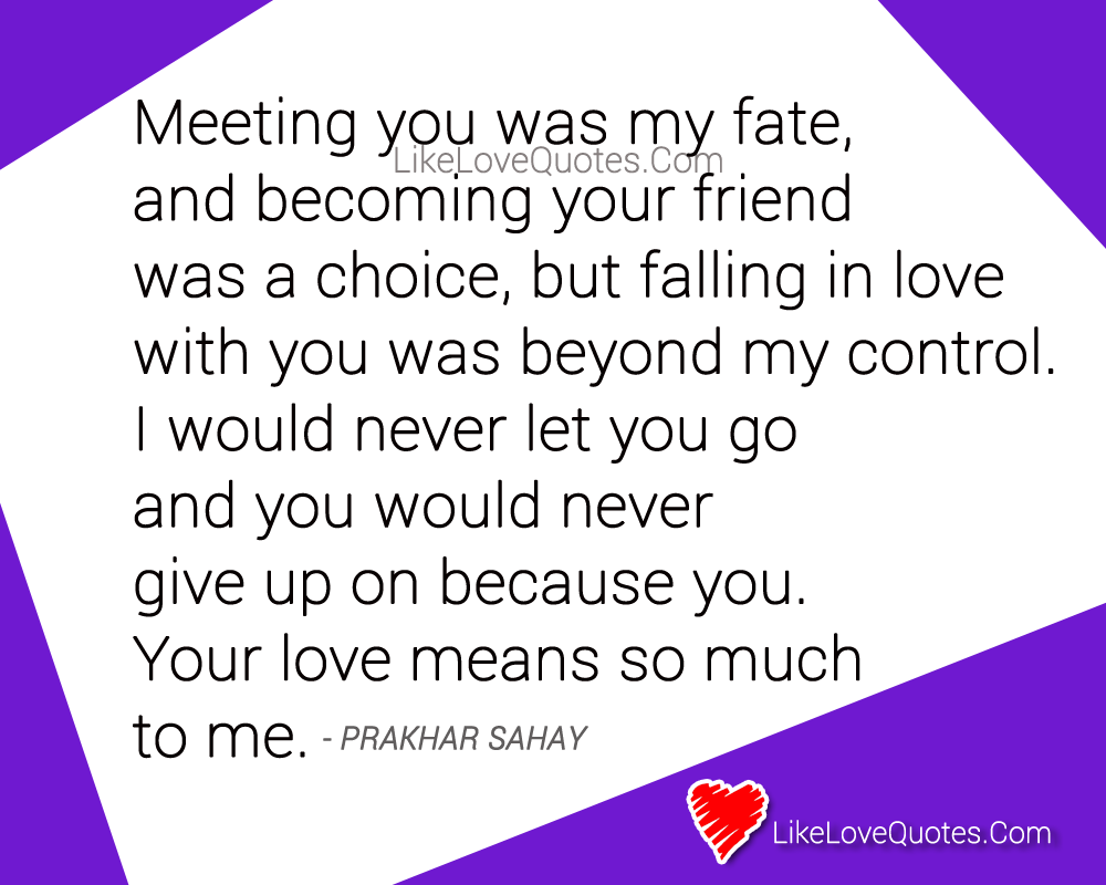 Meeting you was my fate, and becoming your friend was a choice, but falling in love with you was beyond my control. I would never let you go and you would never give up on because you and your love means so much to me. - Prakhar Sahay, love quotes