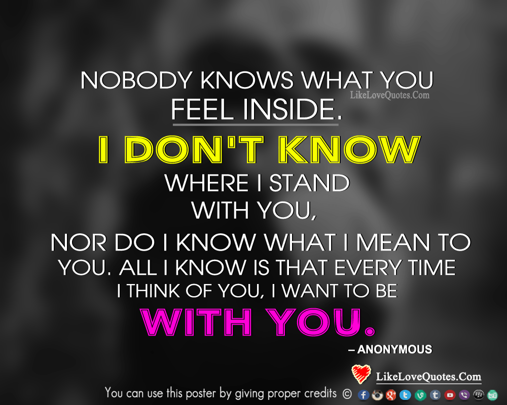 Nobody knows what you feel inside. I don't know where I stand with you, nor do I know what I mean to you. All I know is that every time I think of you, I want to be with you.