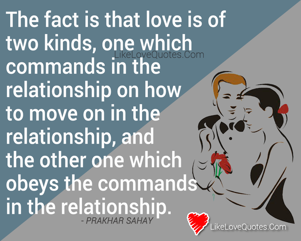 The fact is that love is of two kinds, one which commands in the relationship on how to move on in the relationship, and the other one which obeys the commands in the relationship.
