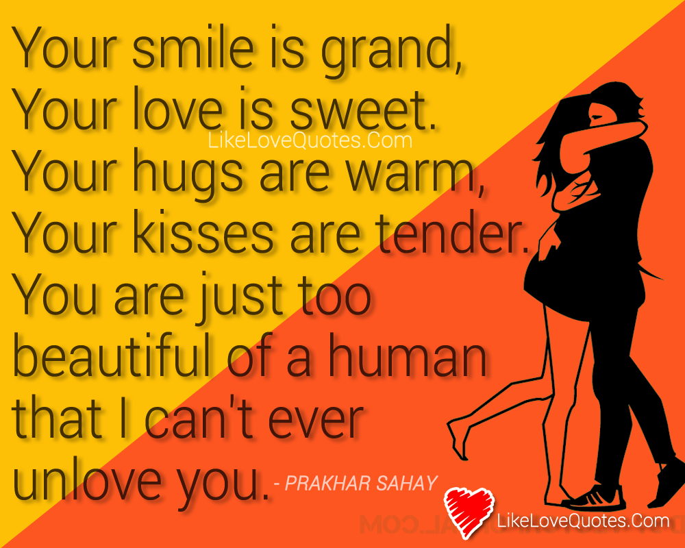 Your smile is grand, your love is sweet. Your hugs are warm, your kisses are tender. You are just too beautiful of a human that I can't ever unlove you.
