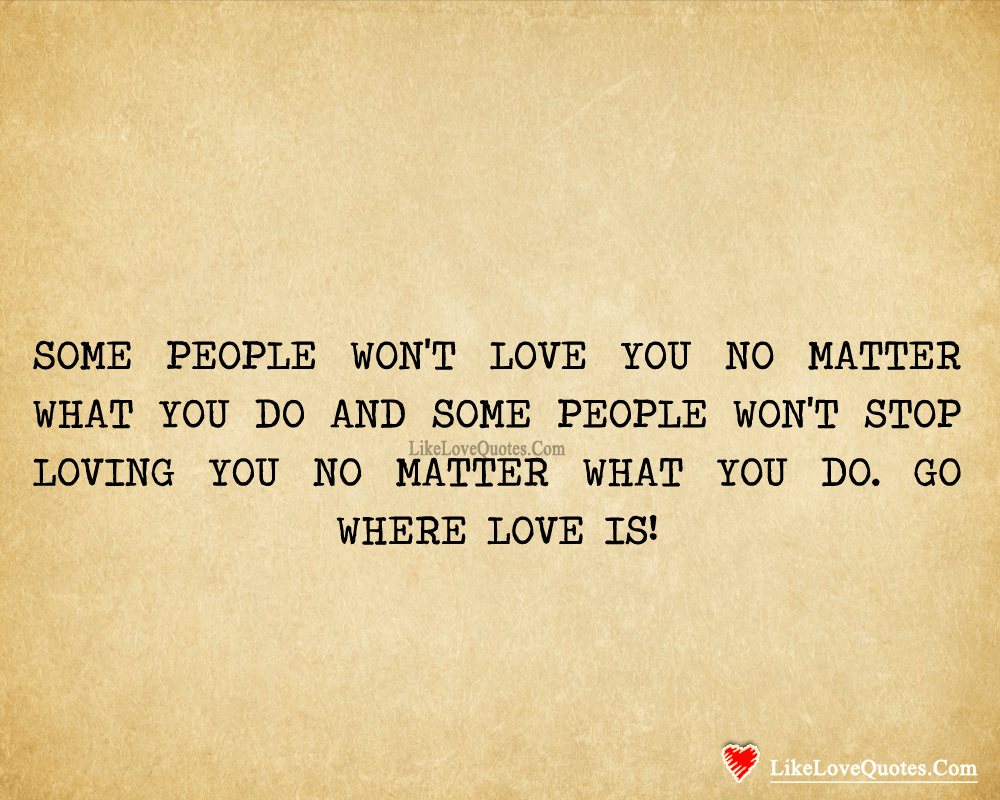Some people won't love you no matter what you do and some people won't stop loving you no matter what you do. Go where LOVE is!