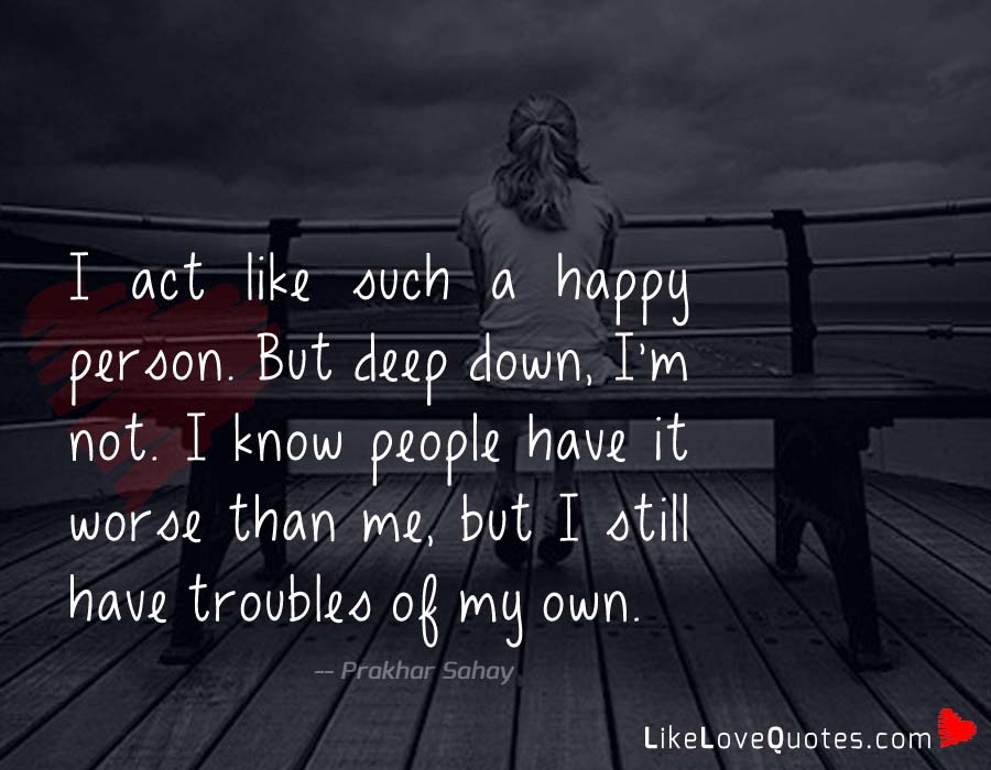 I act like such a happy person. But deep down, I'm not. I know people have it worse than me, but I still have troubles of my own.