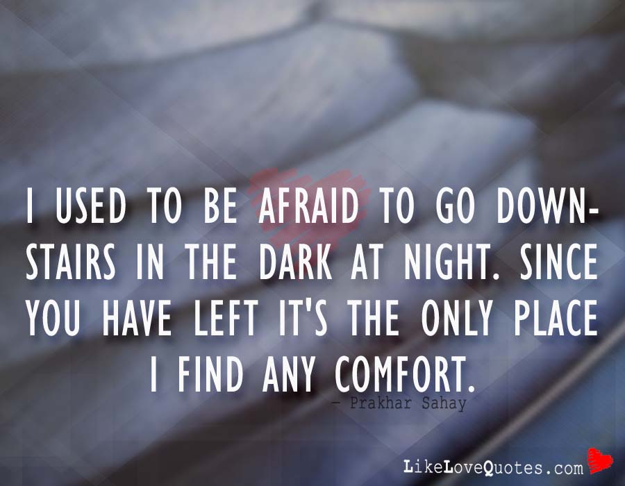 I used to be afraid to go downstairs in the dark at night. Since you have left it's the only place I find any comfort.