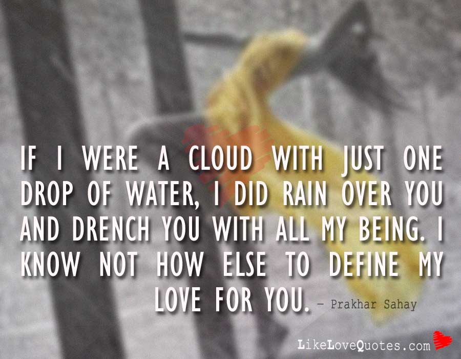 If I were a cloud with just one drop of water, I did rain over you and drench you with all my being. I know not how else to define my love for you.