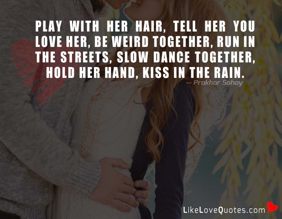 Play with her hair, tell her you love her, be weird together, run in the streets, slow dance together, hold her hand, kiss in the rain.