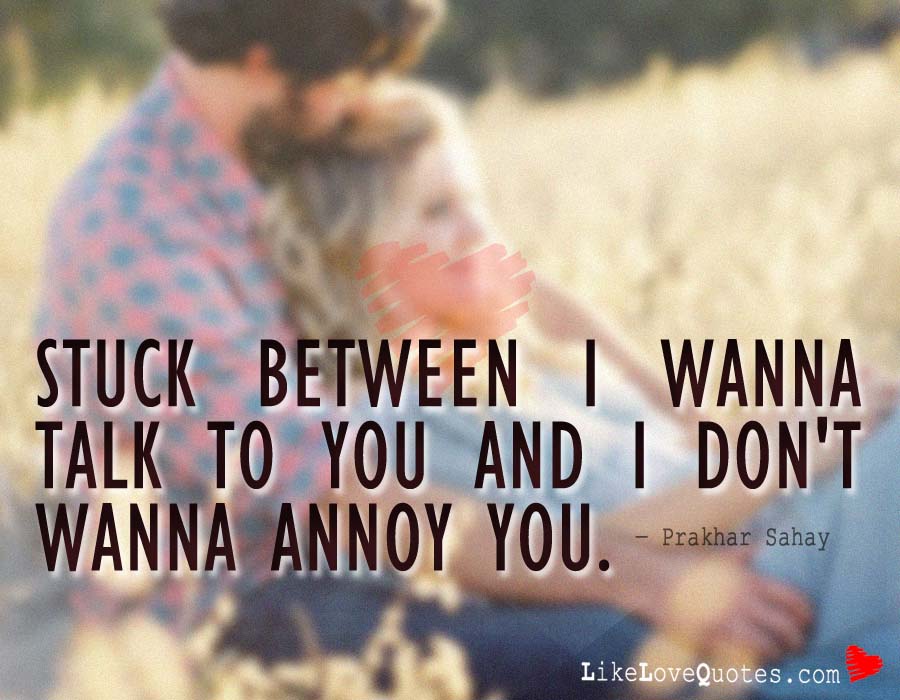 Stuck between I wanna talk to you and I don't wanna annoy you.