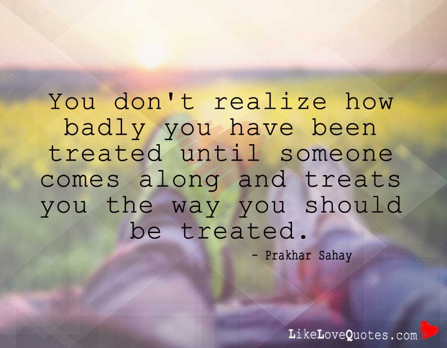 You don't realize how badly you have been treated