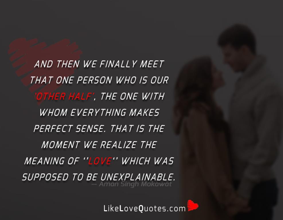 And then we finally meet that one person who is our 'other half', the one with whom everything makes perfect sense. That is the moment we realize the meaning of 'love' which was supposed to be unexplainable.
