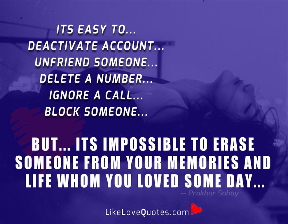 Its easy to... Deactivate account... Unfriend someone... Delete a number... Ignore a call... Block someone... But... Its impossible to erase someone from your memories and life whom you loved some day...