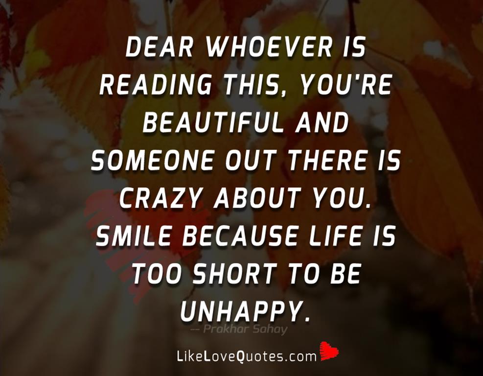 Dear whoever is reading this, you're beautiful and someone out there is crazy about you. Smile because life is too short to be unhappy.