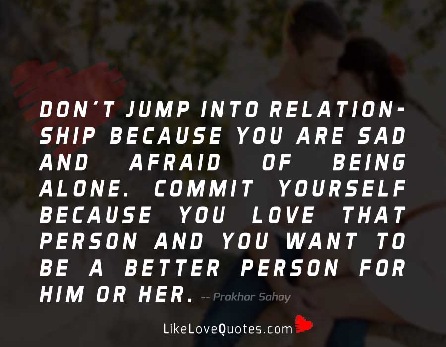 Don't jump into relationship because you are sad and afraid of being alone. Commit yourself because you love that person and you want to be a better person for him or her.
