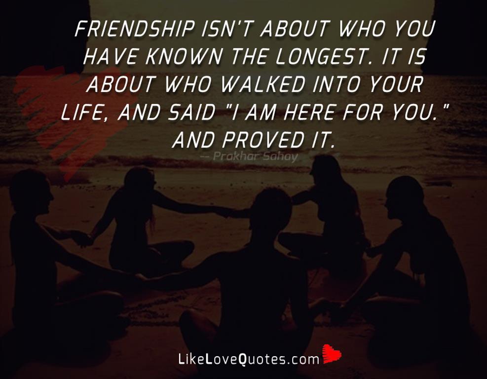 Friendship isn't about who you have known the longest. It is about who walked into your life, and said "I am here for you." and proved it.