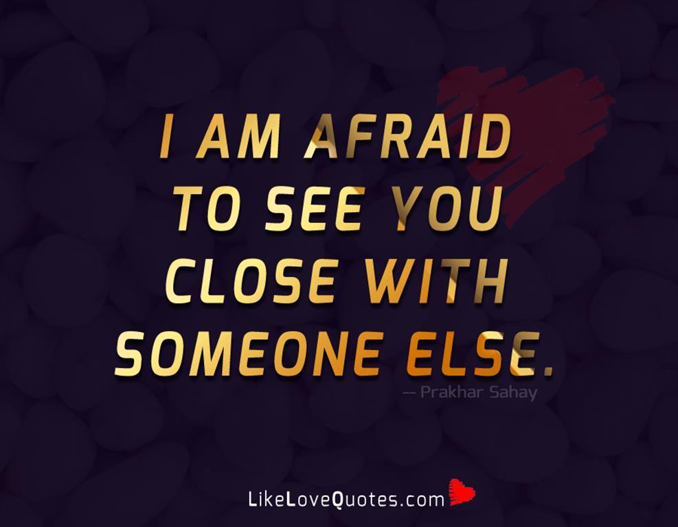 I am afraid to see you close with someone else.