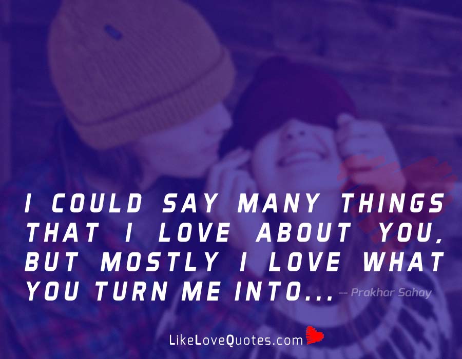 I could say many things that I love about you, but mostly I love what you turn me into.