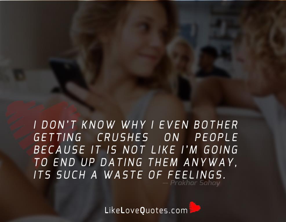 I don’t know why I even bother getting crushes on people because it is not like I’m going to end up dating them anyway, its such a waste of feelings.
