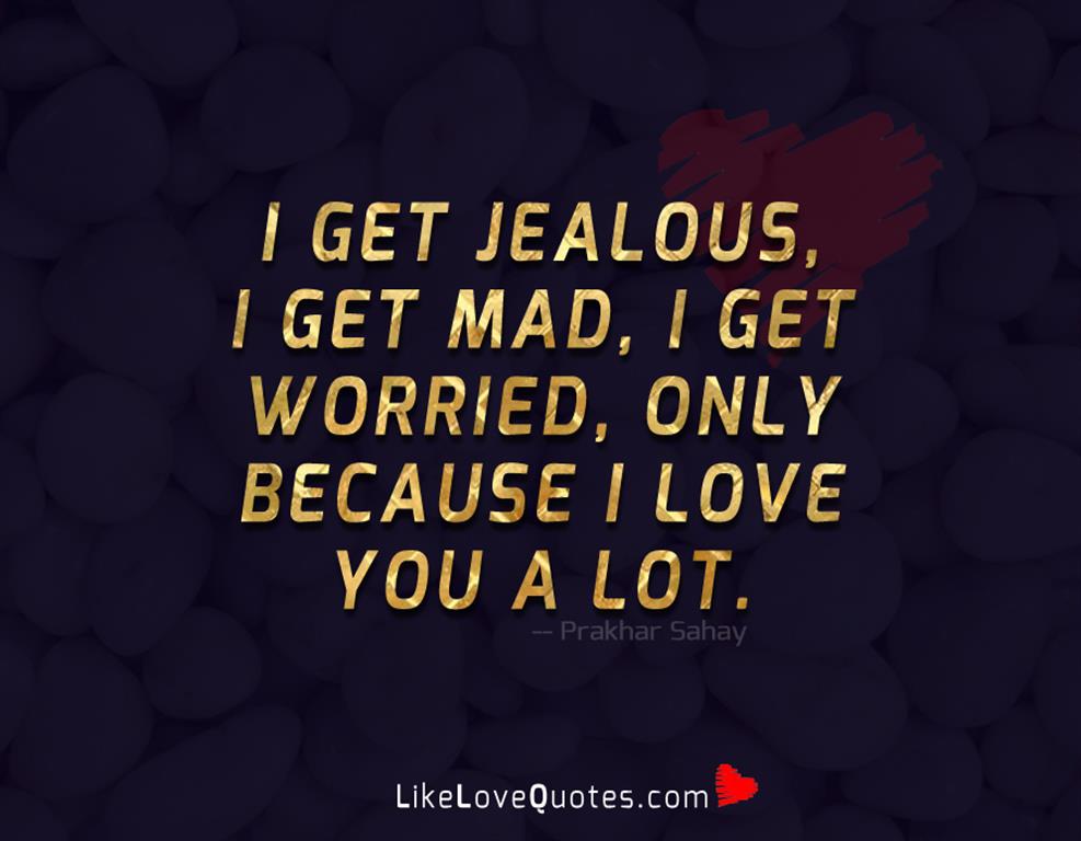 I get jealous, I get mad, I get worried, only because I love you a lot.