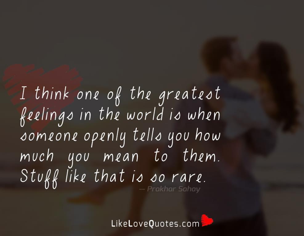 I think one of the greatest feelings in the world is when someone openly tells you how much you mean to them. Stuff like that is so rare.