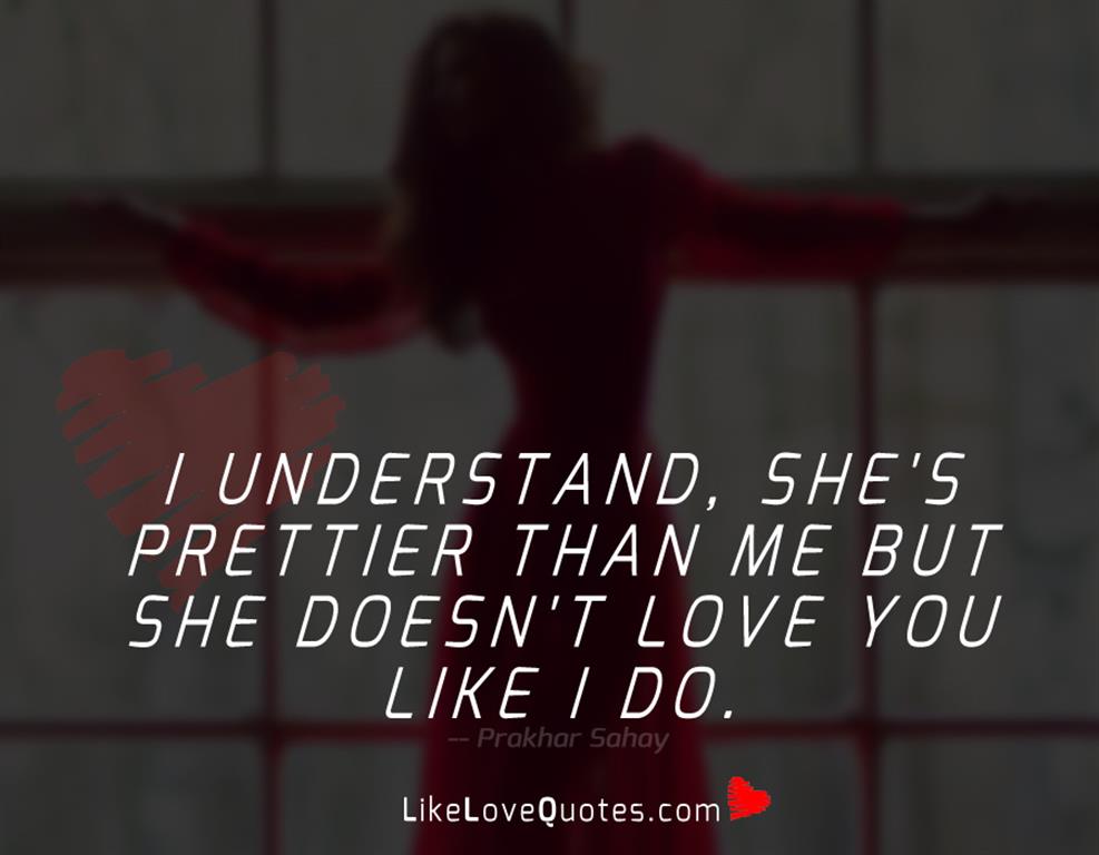 I understand, she's prettier than me but she doesn't love you like I do.
