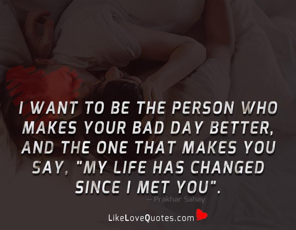 I want to be the person who makes your bad day better, and the one that makes you say, "My Life has changed since I met you."