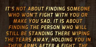 It's not about finding someone who won't fight with you or make you sad. It is about finding the person who will still be standing there wiping the tears away, holding you in their arms after a fight. The one who will never leave, no matter how hard things get.