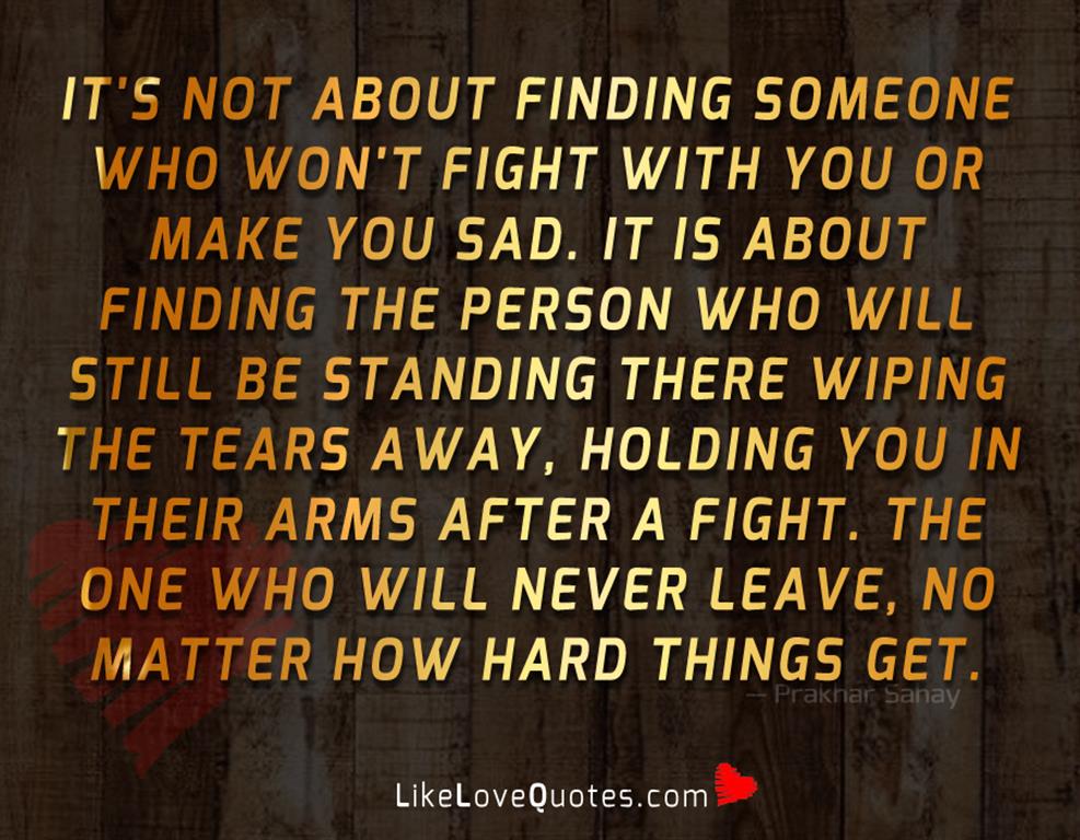 It's not about finding someone who won't fight with you or make you sad. It is about finding the person who will still be standing there wiping the tears away, holding you in their arms after a fight. The one who will never leave, no matter how hard things get.
