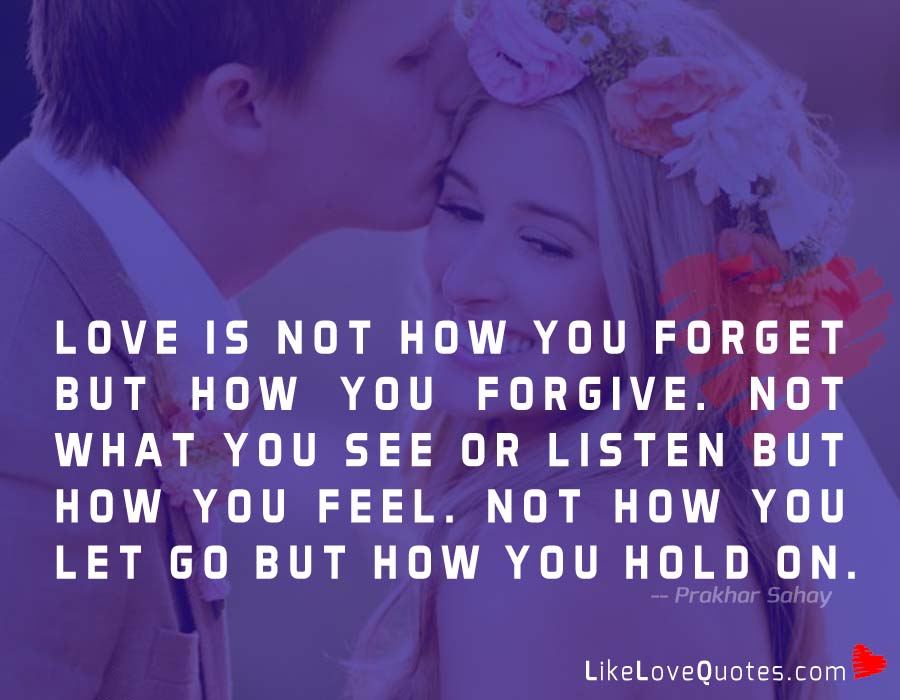 Love is not how you forget but how you forgive. Not what you see or listen but how you feel. Not how you let go but how you hold on.