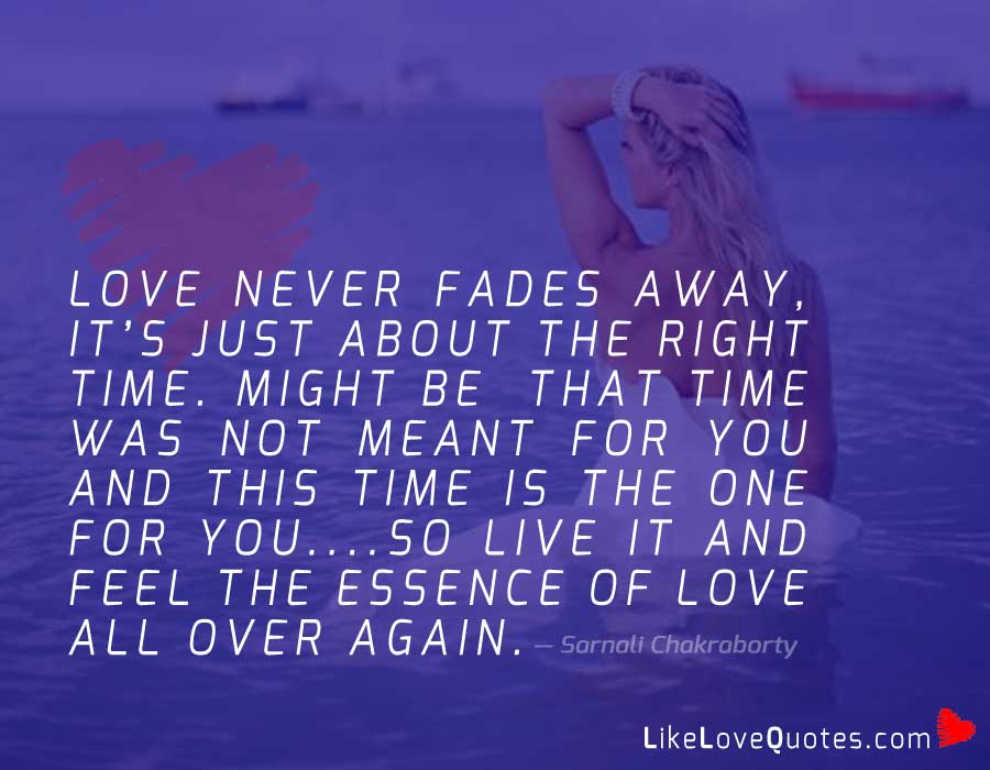 Love never FADES away, its just about the right TIME. Might be that time was not meant for you and THIS TIME is the one for you....so LIVE IT and feel the essence of love all over again.