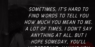 Sometimes, it's hard to find words to tell you how much you mean to me. A lot of times, I don't say anything at all. But I hope someday, you'll understand, having you is what I live for.