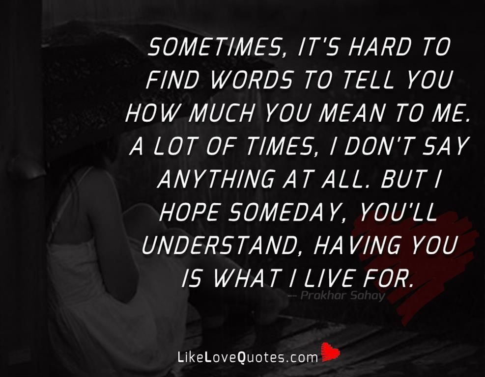 Sometimes, it's hard to find words to tell you how much you mean to me. A lot of times, I don't say anything at all. But I hope someday, you'll understand, having you is what I live for.
