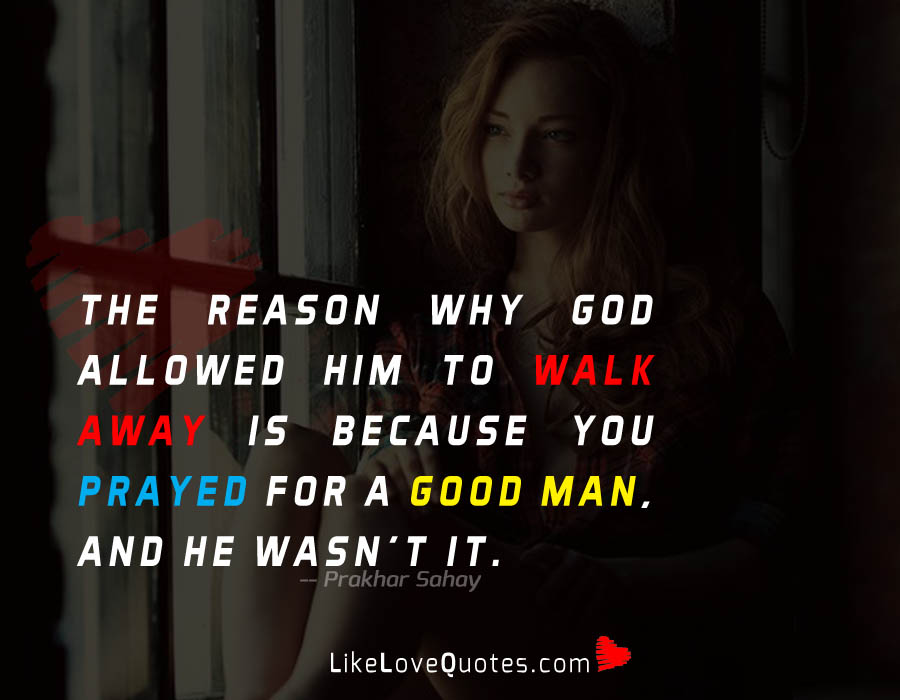 The Reason why God allowed him to walk away is because you prayed for a good man, and he wasn't it.