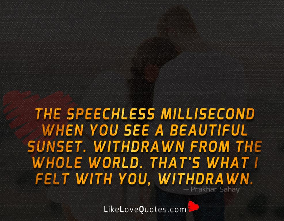 The speechless millisecond when you see a beautiful sunset. Withdrawn from the whole world. That's what I felt with you, withdrawn.