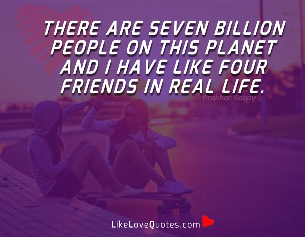 There are seven billion people on this planet and i have like four friends in real life.