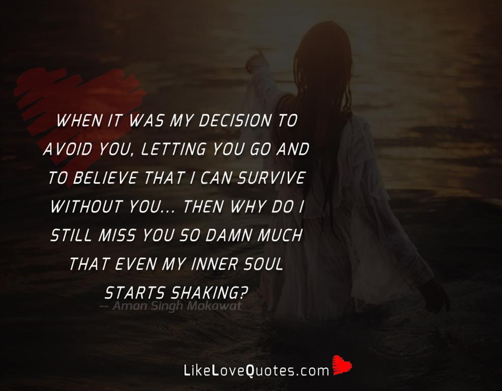When it was my decision to avoid you, letting you go and to believe that i can survive without you... Then why do i still miss you so damn much that even my inner soul starts shaking