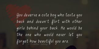 You deserve a cute boy who texts you back and doesn't flirt with other girls behind your back. He would be the one who would never let you forget how beautiful you are .