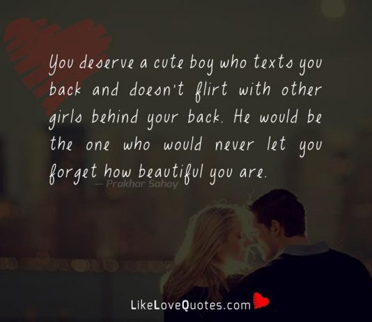 You deserve a cute boy who texts you back and doesn't flirt with other girls behind your back. He would be the one who would never let you forget how beautiful you are .