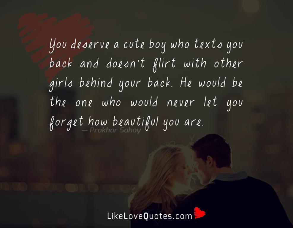 You deserve a cute boy who texts you back and doesn't flirt with other girls behind your back. He would be the one who would never let you forget how beautiful you are .