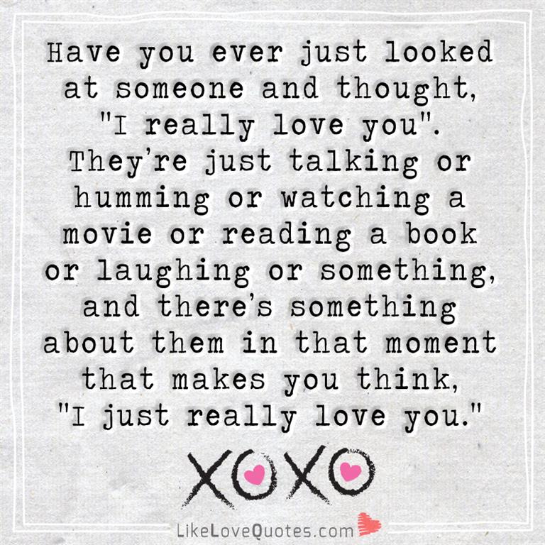 Everybody needs a little love in their life. Have you ever just looked at someone and thought, “I really love you”. They’re just talking or humming or watching a movie or reading a book or laughing or something, and there’s something about them in that moment that makes you think, “I just really love you.”