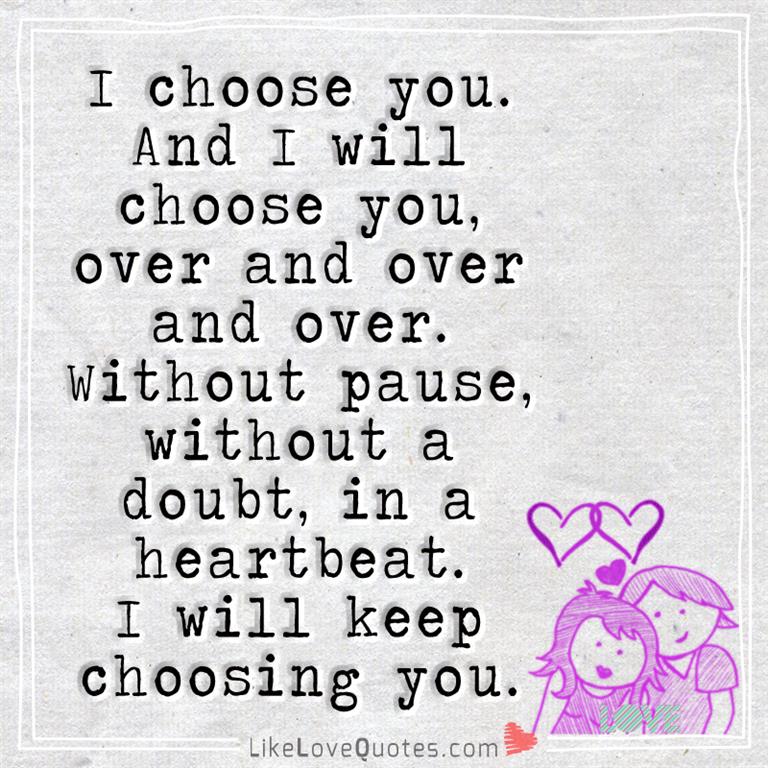 I choose you. And I will choose you, over and over and over. Without pause, without a doubt, in a heartbeat. I'll keep choosing you.