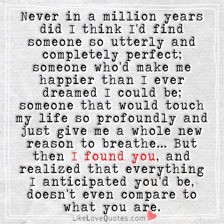 Never in a million years did I think I'd find someone so utterly and completely perfect; someone who'd make me happier than I ever dreamed I could be; someone that would touch my life so profoundly and just give me a whole new reason to breathe...But then I found you, and realized that everything I anticipated you'd be, doesn't even compare to what you are.