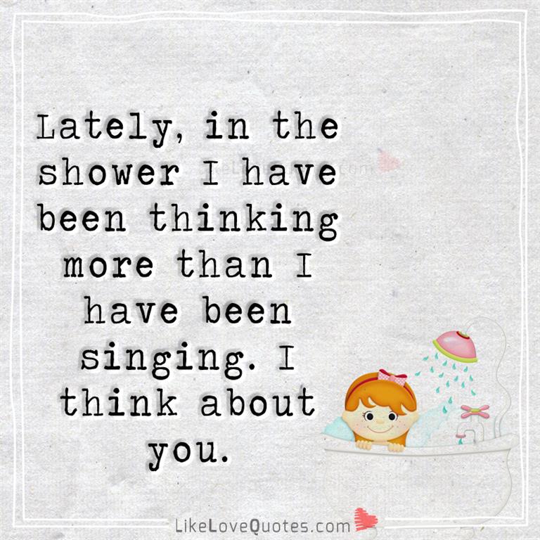 Lately, in the shower I have been thinking more than I have been singing. I think about you