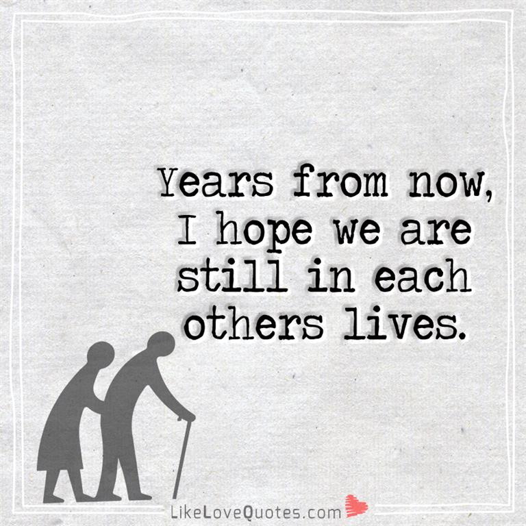 Years from now, I hope we are still in each others lives.