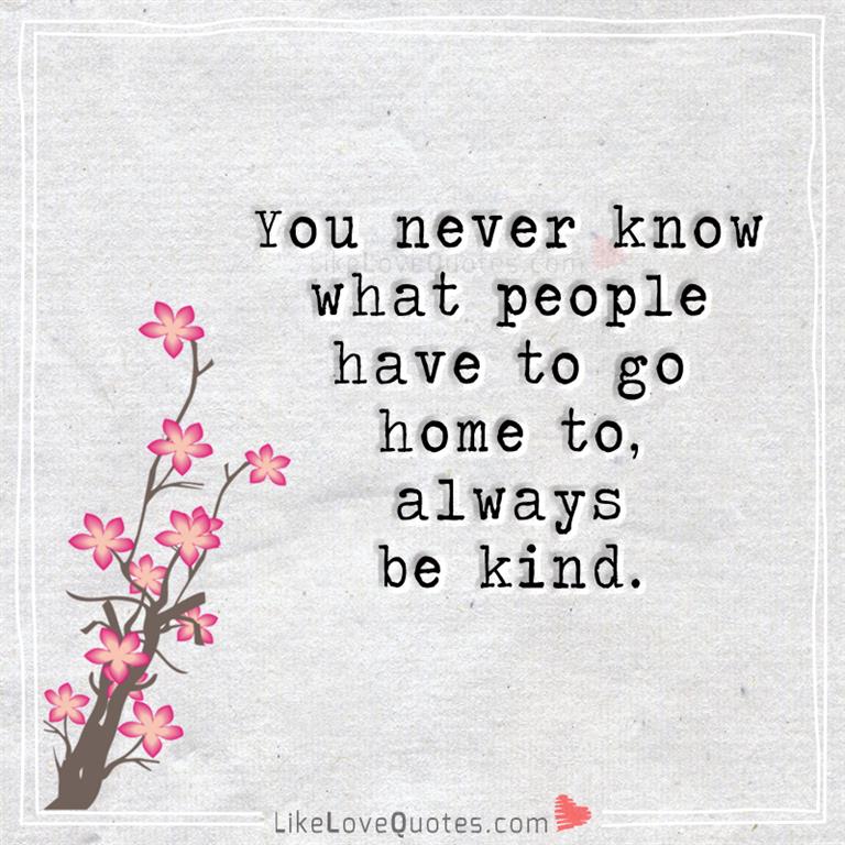You never know what people have to go home to, always be kind